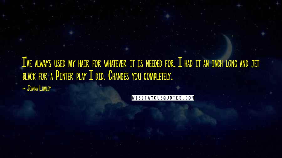 Joanna Lumley Quotes: I've always used my hair for whatever it is needed for. I had it an inch long and jet black for a Pinter play I did. Changes you completely.