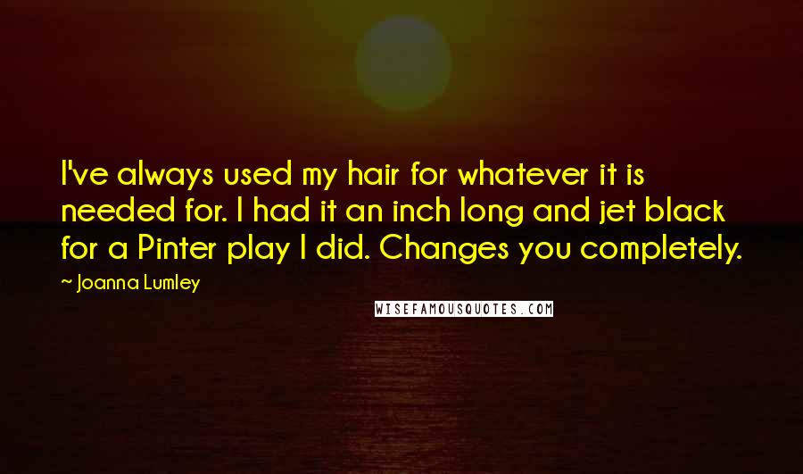 Joanna Lumley Quotes: I've always used my hair for whatever it is needed for. I had it an inch long and jet black for a Pinter play I did. Changes you completely.