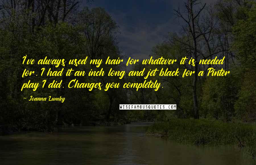Joanna Lumley Quotes: I've always used my hair for whatever it is needed for. I had it an inch long and jet black for a Pinter play I did. Changes you completely.