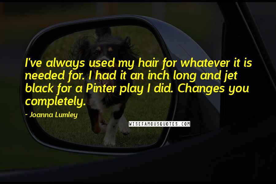 Joanna Lumley Quotes: I've always used my hair for whatever it is needed for. I had it an inch long and jet black for a Pinter play I did. Changes you completely.