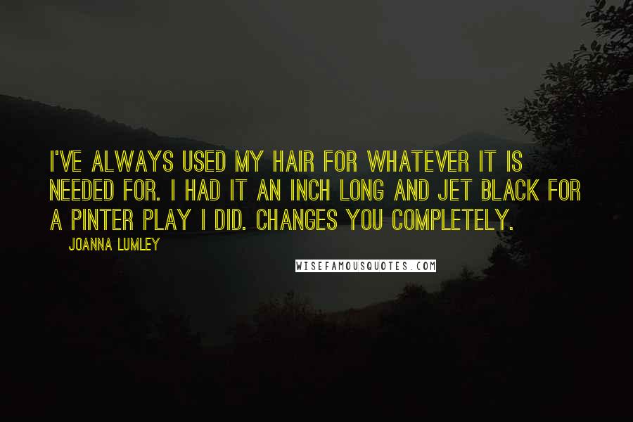 Joanna Lumley Quotes: I've always used my hair for whatever it is needed for. I had it an inch long and jet black for a Pinter play I did. Changes you completely.