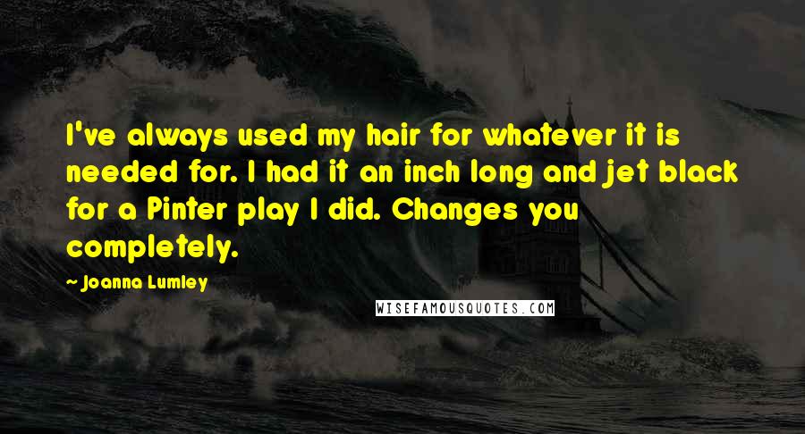 Joanna Lumley Quotes: I've always used my hair for whatever it is needed for. I had it an inch long and jet black for a Pinter play I did. Changes you completely.