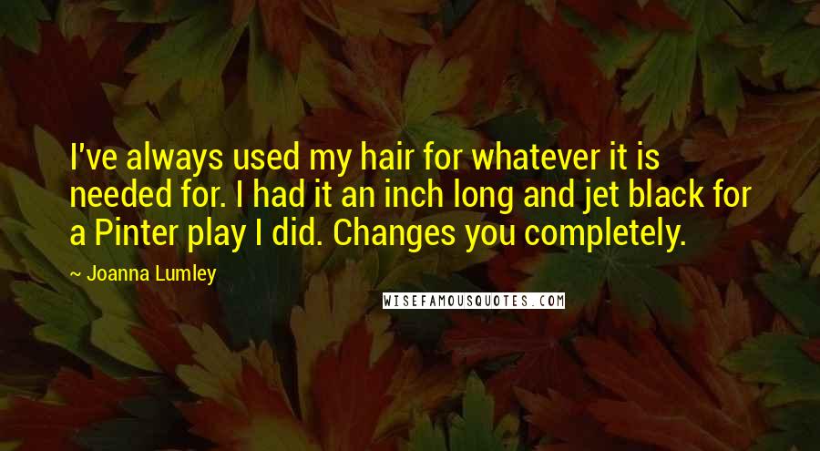 Joanna Lumley Quotes: I've always used my hair for whatever it is needed for. I had it an inch long and jet black for a Pinter play I did. Changes you completely.