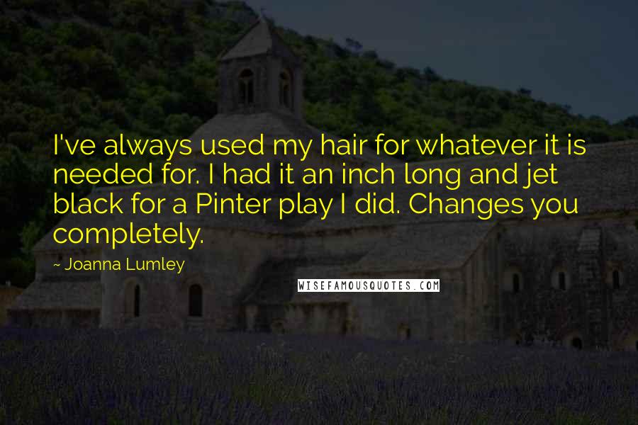 Joanna Lumley Quotes: I've always used my hair for whatever it is needed for. I had it an inch long and jet black for a Pinter play I did. Changes you completely.