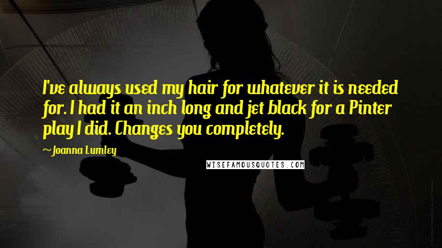 Joanna Lumley Quotes: I've always used my hair for whatever it is needed for. I had it an inch long and jet black for a Pinter play I did. Changes you completely.