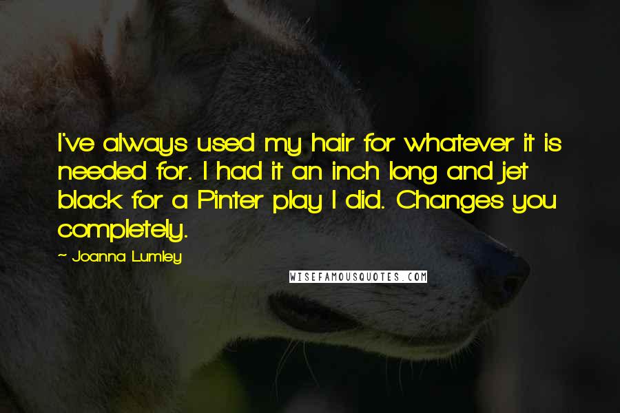 Joanna Lumley Quotes: I've always used my hair for whatever it is needed for. I had it an inch long and jet black for a Pinter play I did. Changes you completely.