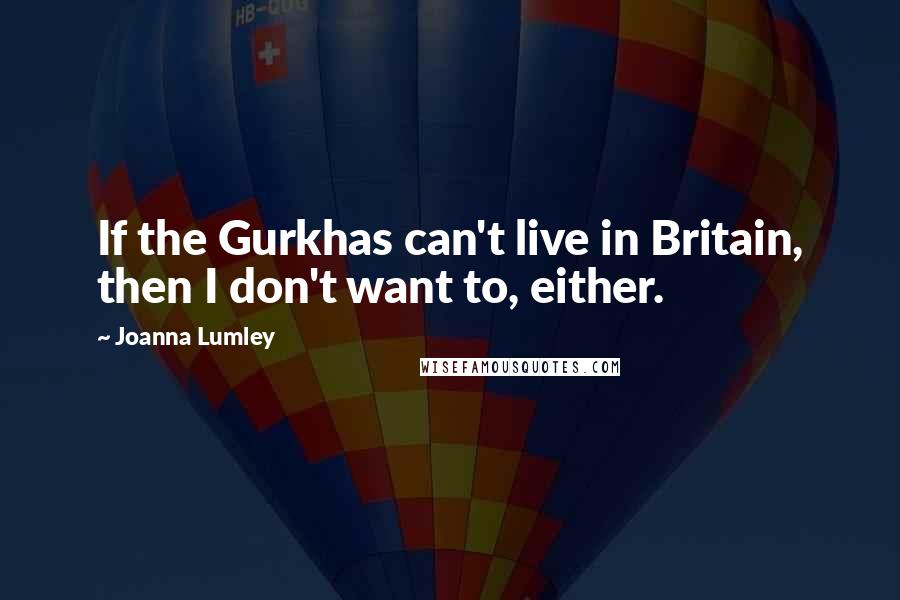 Joanna Lumley Quotes: If the Gurkhas can't live in Britain, then I don't want to, either.