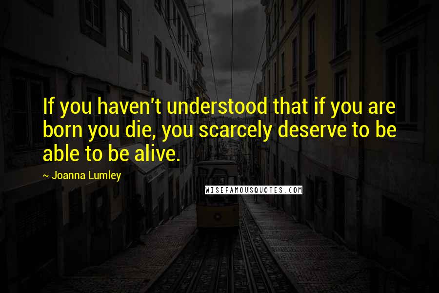 Joanna Lumley Quotes: If you haven't understood that if you are born you die, you scarcely deserve to be able to be alive.