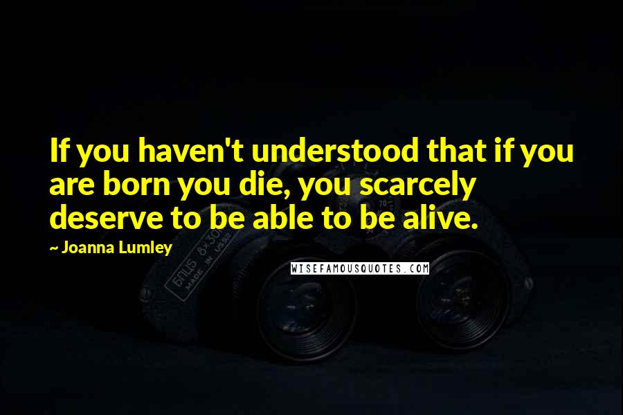 Joanna Lumley Quotes: If you haven't understood that if you are born you die, you scarcely deserve to be able to be alive.