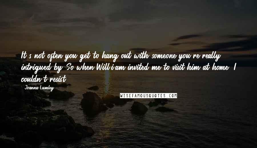 Joanna Lumley Quotes: It's not often you get to hang out with someone you're really intrigued by. So when Will.i.am invited me to visit him at home, I couldn't resist.