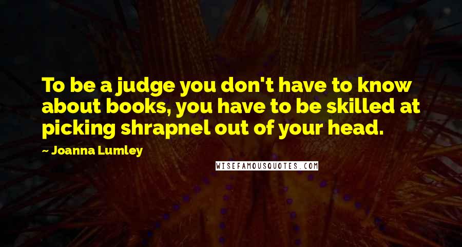 Joanna Lumley Quotes: To be a judge you don't have to know about books, you have to be skilled at picking shrapnel out of your head.