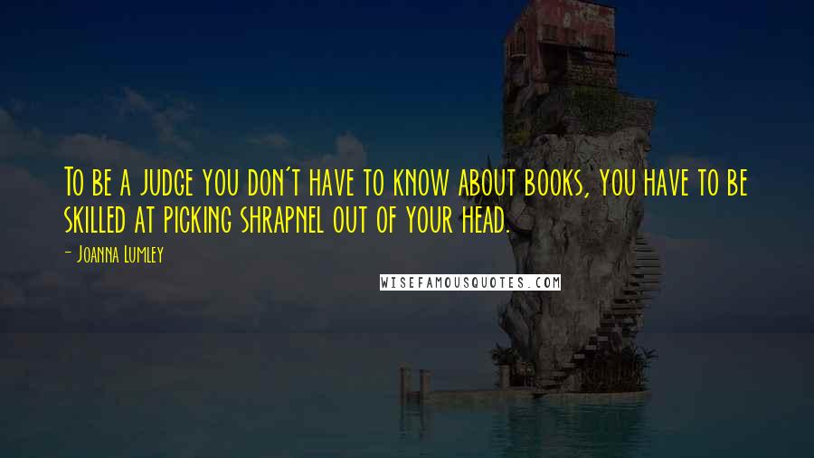 Joanna Lumley Quotes: To be a judge you don't have to know about books, you have to be skilled at picking shrapnel out of your head.