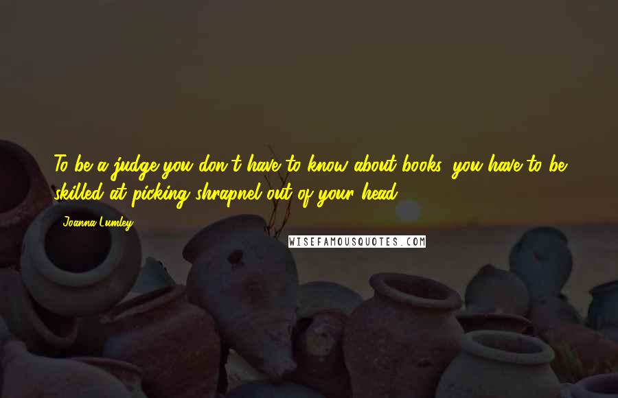 Joanna Lumley Quotes: To be a judge you don't have to know about books, you have to be skilled at picking shrapnel out of your head.