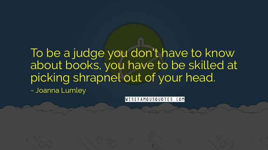 Joanna Lumley Quotes: To be a judge you don't have to know about books, you have to be skilled at picking shrapnel out of your head.