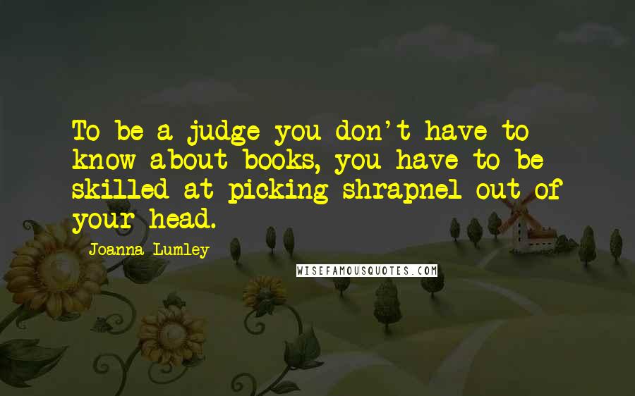 Joanna Lumley Quotes: To be a judge you don't have to know about books, you have to be skilled at picking shrapnel out of your head.