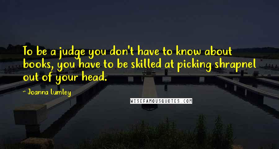 Joanna Lumley Quotes: To be a judge you don't have to know about books, you have to be skilled at picking shrapnel out of your head.