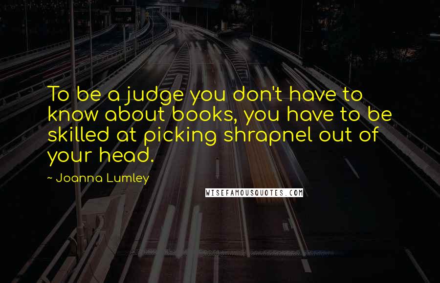 Joanna Lumley Quotes: To be a judge you don't have to know about books, you have to be skilled at picking shrapnel out of your head.