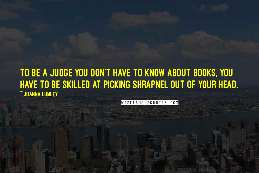 Joanna Lumley Quotes: To be a judge you don't have to know about books, you have to be skilled at picking shrapnel out of your head.