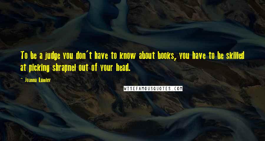 Joanna Lumley Quotes: To be a judge you don't have to know about books, you have to be skilled at picking shrapnel out of your head.