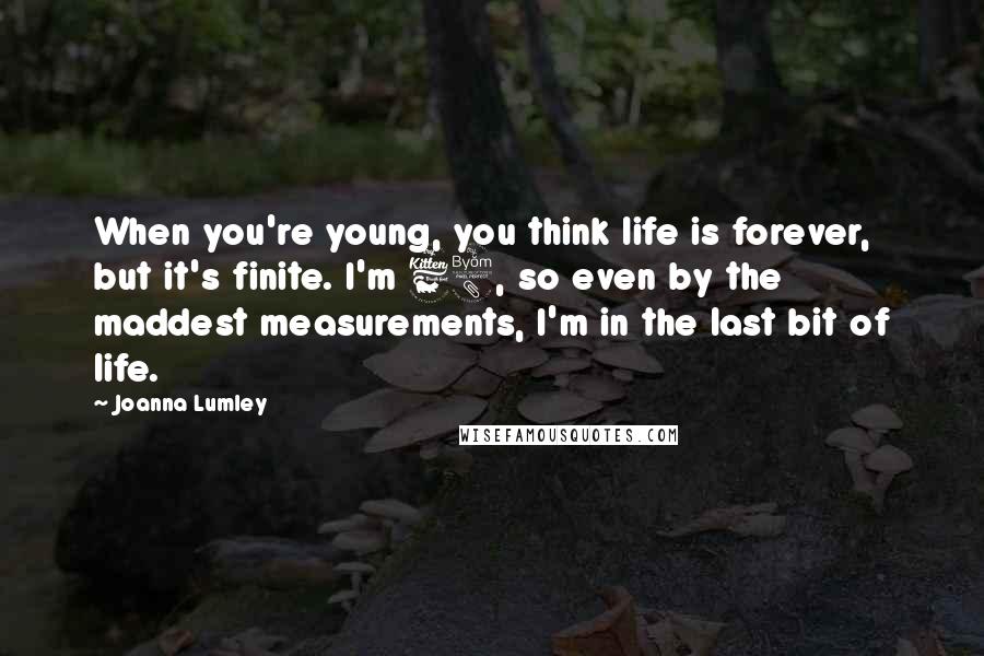 Joanna Lumley Quotes: When you're young, you think life is forever, but it's finite. I'm 68, so even by the maddest measurements, I'm in the last bit of life.