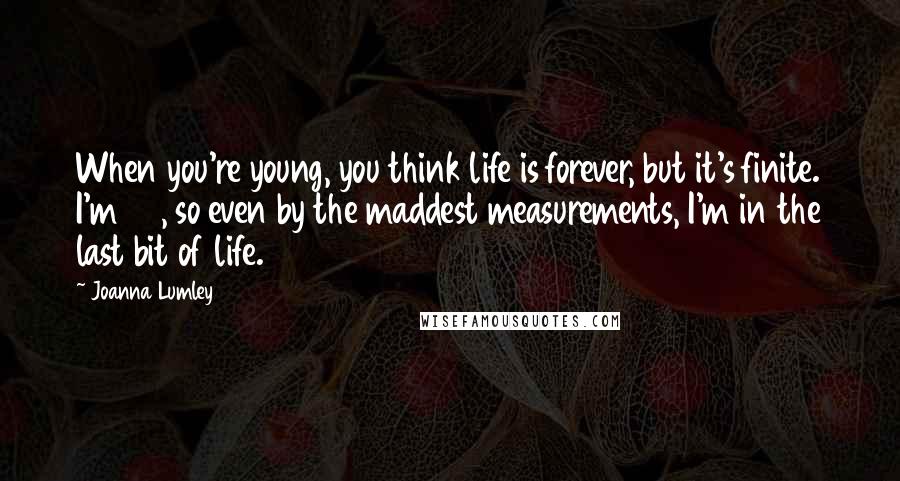 Joanna Lumley Quotes: When you're young, you think life is forever, but it's finite. I'm 68, so even by the maddest measurements, I'm in the last bit of life.