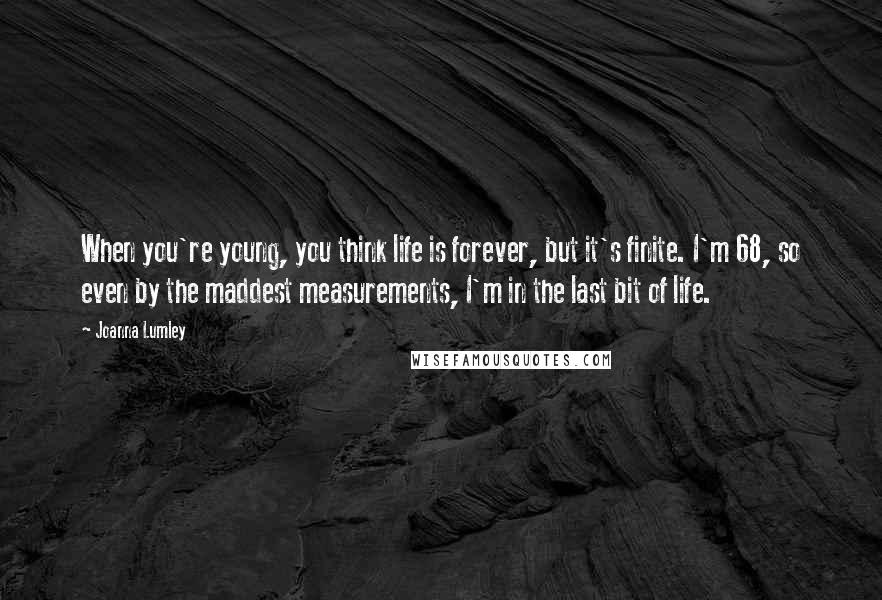 Joanna Lumley Quotes: When you're young, you think life is forever, but it's finite. I'm 68, so even by the maddest measurements, I'm in the last bit of life.