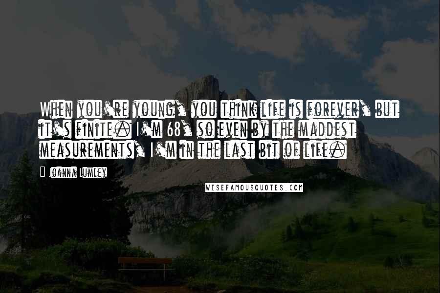 Joanna Lumley Quotes: When you're young, you think life is forever, but it's finite. I'm 68, so even by the maddest measurements, I'm in the last bit of life.