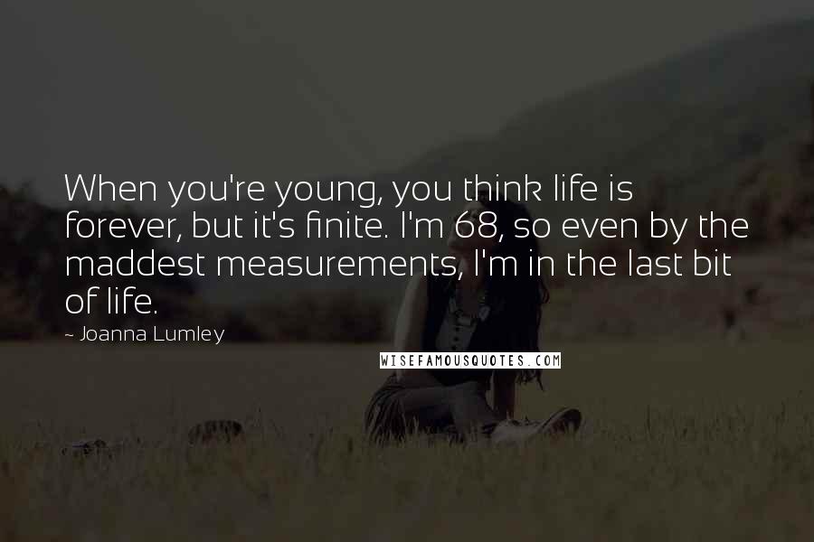 Joanna Lumley Quotes: When you're young, you think life is forever, but it's finite. I'm 68, so even by the maddest measurements, I'm in the last bit of life.