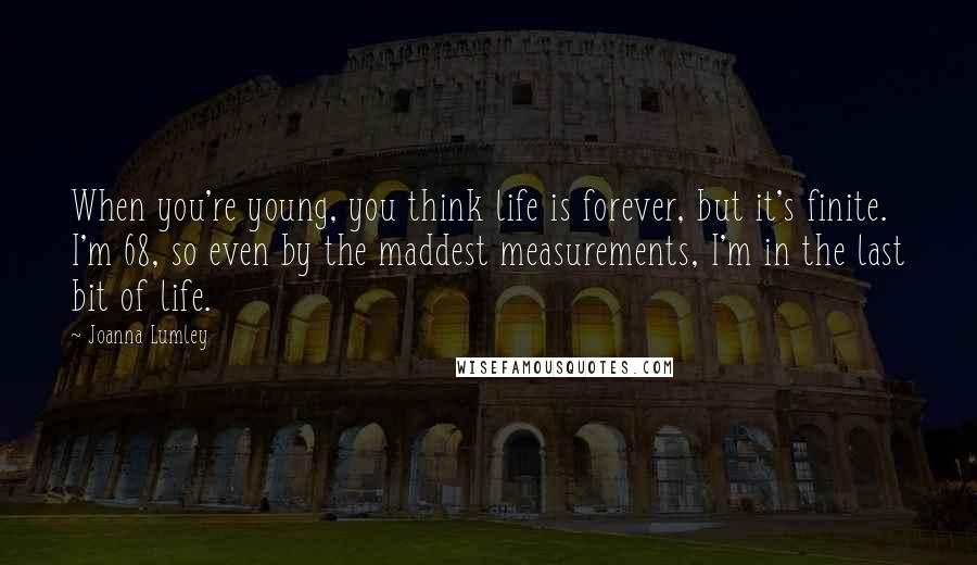 Joanna Lumley Quotes: When you're young, you think life is forever, but it's finite. I'm 68, so even by the maddest measurements, I'm in the last bit of life.