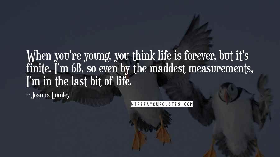 Joanna Lumley Quotes: When you're young, you think life is forever, but it's finite. I'm 68, so even by the maddest measurements, I'm in the last bit of life.