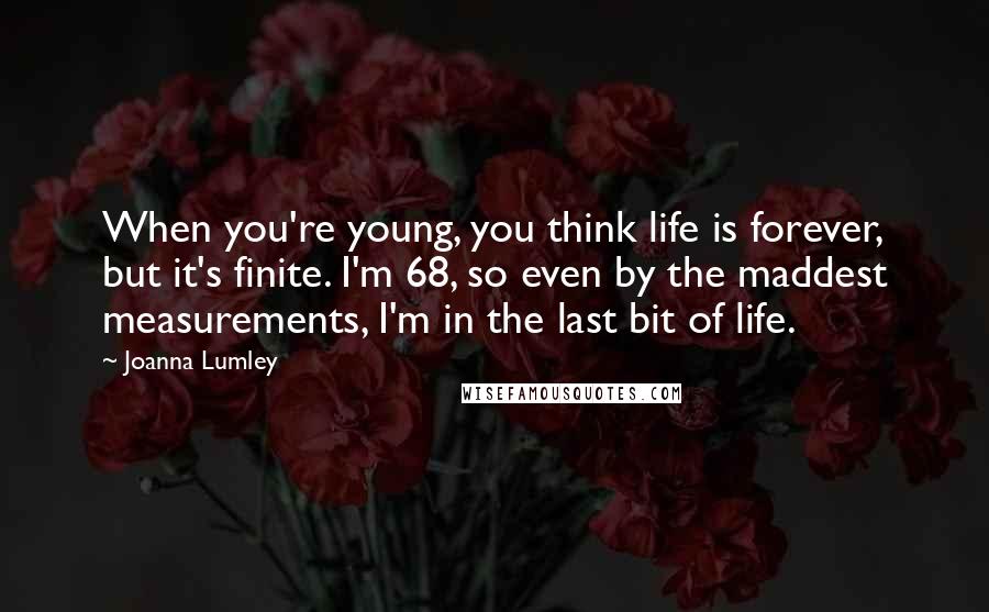 Joanna Lumley Quotes: When you're young, you think life is forever, but it's finite. I'm 68, so even by the maddest measurements, I'm in the last bit of life.