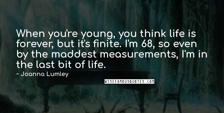 Joanna Lumley Quotes: When you're young, you think life is forever, but it's finite. I'm 68, so even by the maddest measurements, I'm in the last bit of life.