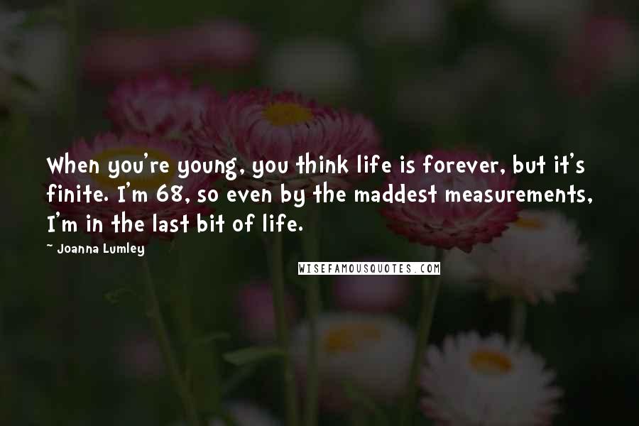 Joanna Lumley Quotes: When you're young, you think life is forever, but it's finite. I'm 68, so even by the maddest measurements, I'm in the last bit of life.