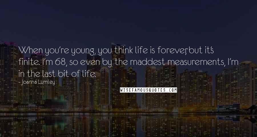 Joanna Lumley Quotes: When you're young, you think life is forever, but it's finite. I'm 68, so even by the maddest measurements, I'm in the last bit of life.
