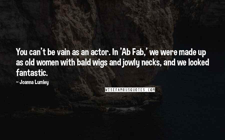 Joanna Lumley Quotes: You can't be vain as an actor. In 'Ab Fab,' we were made up as old women with bald wigs and jowly necks, and we looked fantastic.