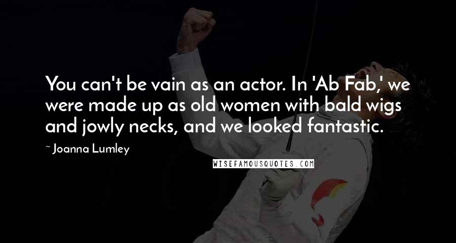 Joanna Lumley Quotes: You can't be vain as an actor. In 'Ab Fab,' we were made up as old women with bald wigs and jowly necks, and we looked fantastic.