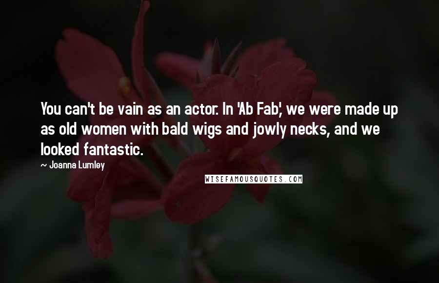 Joanna Lumley Quotes: You can't be vain as an actor. In 'Ab Fab,' we were made up as old women with bald wigs and jowly necks, and we looked fantastic.