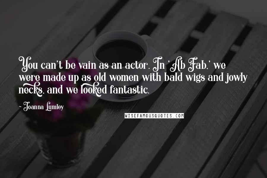 Joanna Lumley Quotes: You can't be vain as an actor. In 'Ab Fab,' we were made up as old women with bald wigs and jowly necks, and we looked fantastic.