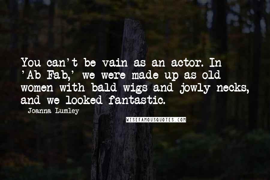 Joanna Lumley Quotes: You can't be vain as an actor. In 'Ab Fab,' we were made up as old women with bald wigs and jowly necks, and we looked fantastic.