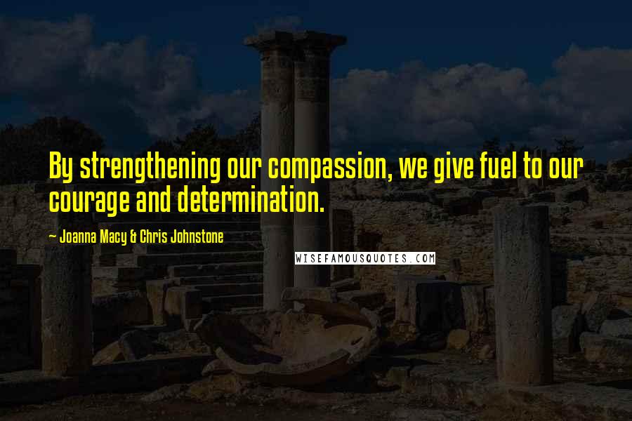 Joanna Macy & Chris Johnstone Quotes: By strengthening our compassion, we give fuel to our courage and determination.