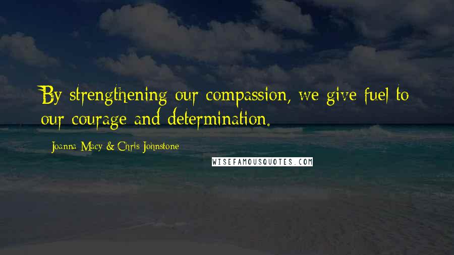 Joanna Macy & Chris Johnstone Quotes: By strengthening our compassion, we give fuel to our courage and determination.