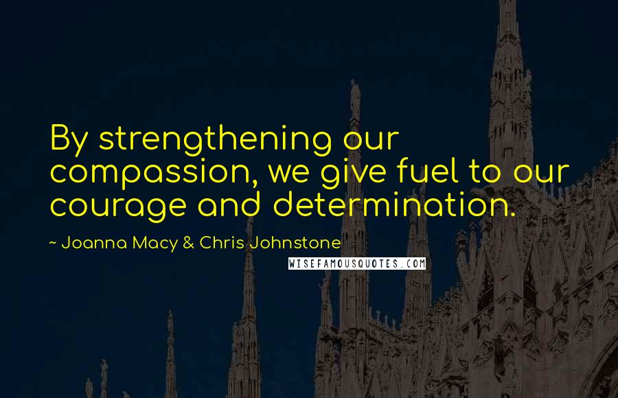 Joanna Macy & Chris Johnstone Quotes: By strengthening our compassion, we give fuel to our courage and determination.