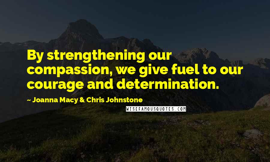 Joanna Macy & Chris Johnstone Quotes: By strengthening our compassion, we give fuel to our courage and determination.