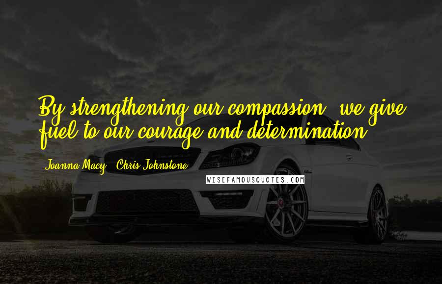 Joanna Macy & Chris Johnstone Quotes: By strengthening our compassion, we give fuel to our courage and determination.