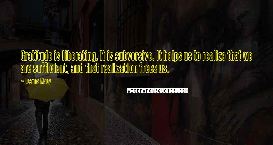 Joanna Macy Quotes: Gratitude is liberating. It is subversive. It helps us to realize that we are sufficient, and that realization frees us.