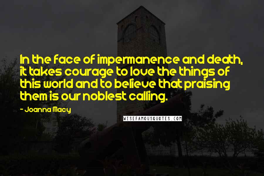 Joanna Macy Quotes: In the face of impermanence and death, it takes courage to love the things of this world and to believe that praising them is our noblest calling.