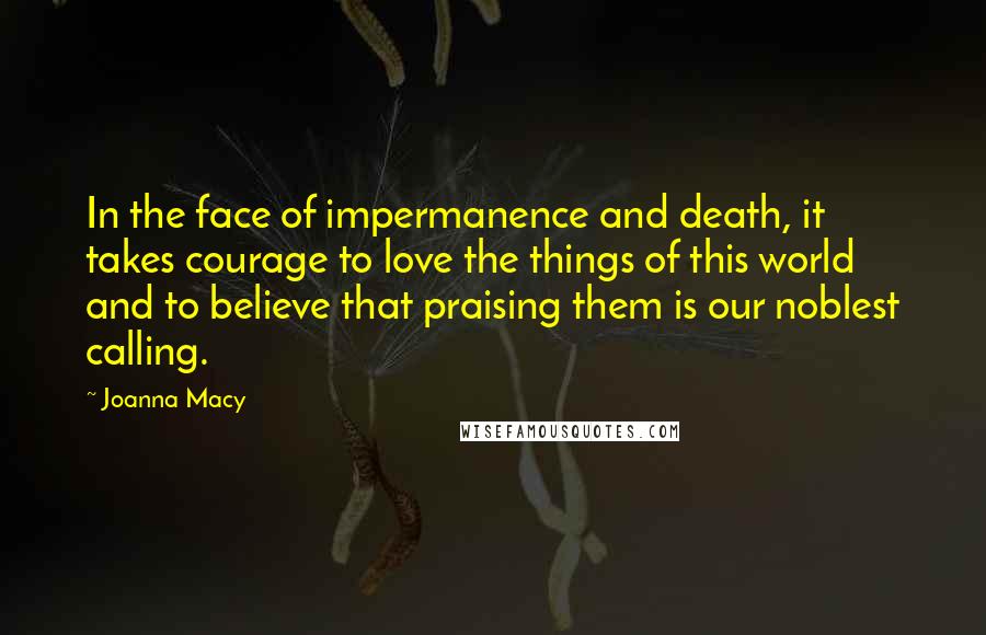 Joanna Macy Quotes: In the face of impermanence and death, it takes courage to love the things of this world and to believe that praising them is our noblest calling.