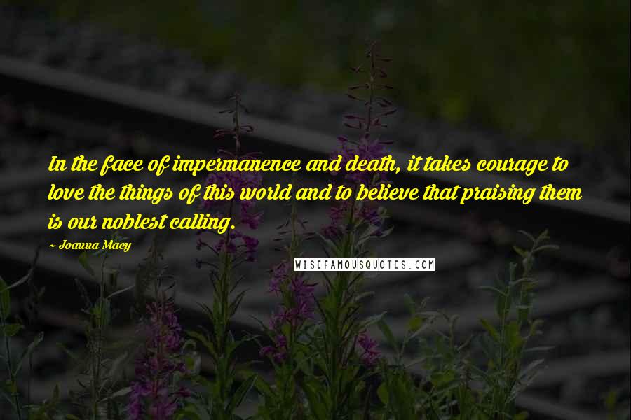 Joanna Macy Quotes: In the face of impermanence and death, it takes courage to love the things of this world and to believe that praising them is our noblest calling.