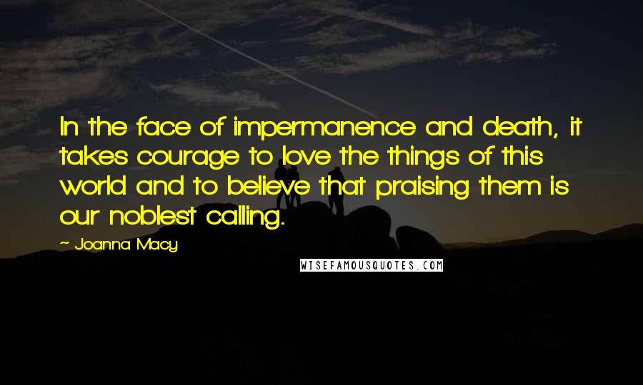 Joanna Macy Quotes: In the face of impermanence and death, it takes courage to love the things of this world and to believe that praising them is our noblest calling.