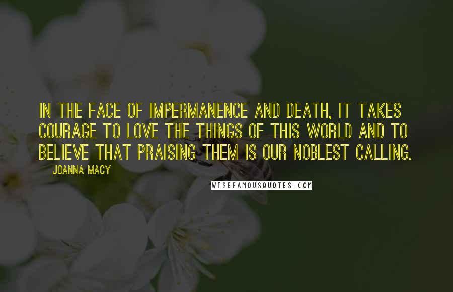 Joanna Macy Quotes: In the face of impermanence and death, it takes courage to love the things of this world and to believe that praising them is our noblest calling.